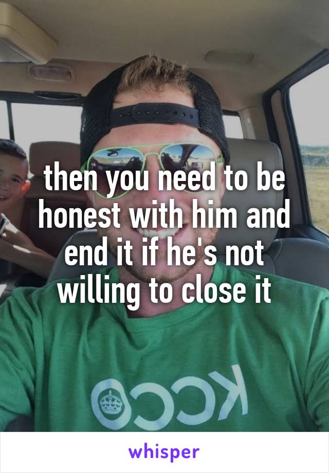 then you need to be honest with him and end it if he's not willing to close it