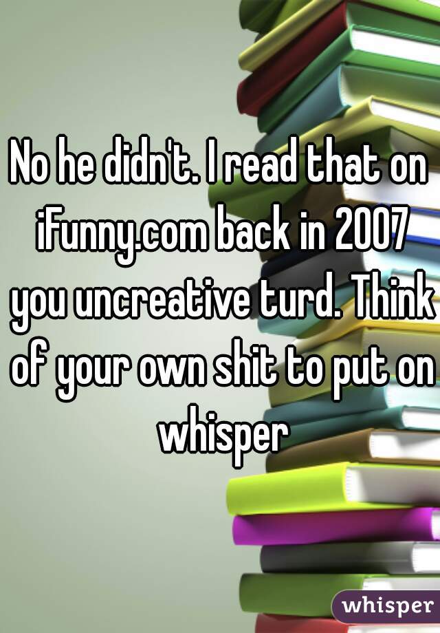 No he didn't. I read that on iFunny.com back in 2007 you uncreative turd. Think of your own shit to put on whisper