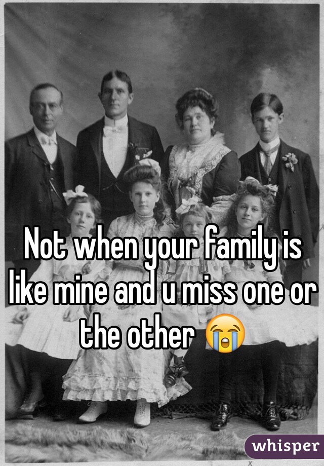 Not when your family is like mine and u miss one or the other 😭
