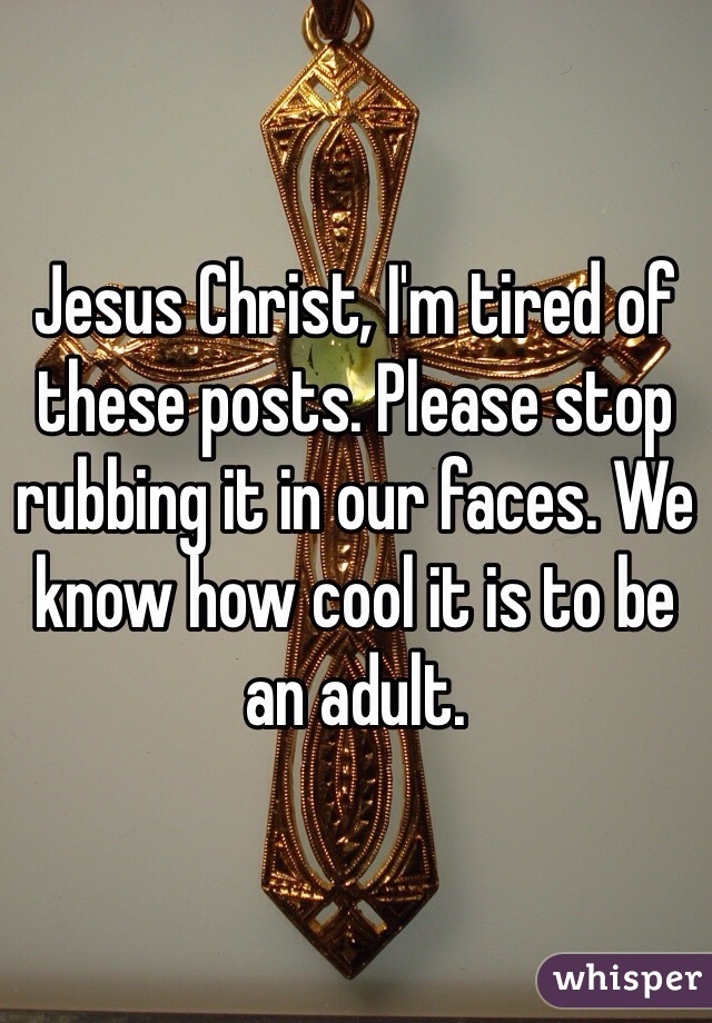 Jesus Christ, I'm tired of these posts. Please stop rubbing it in our faces. We know how cool it is to be an adult.