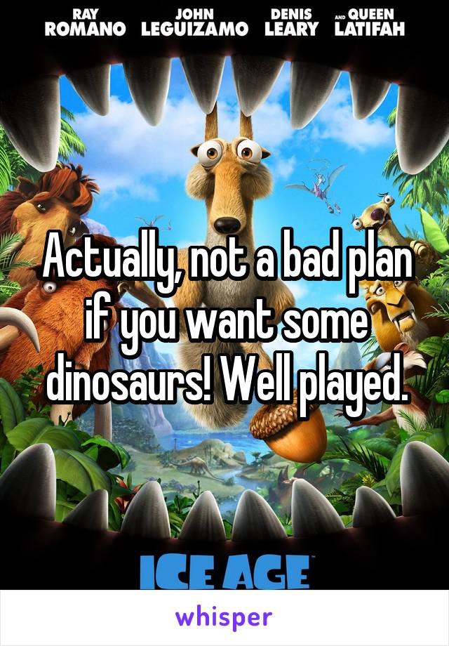 Actually, not a bad plan if you want some dinosaurs! Well played.