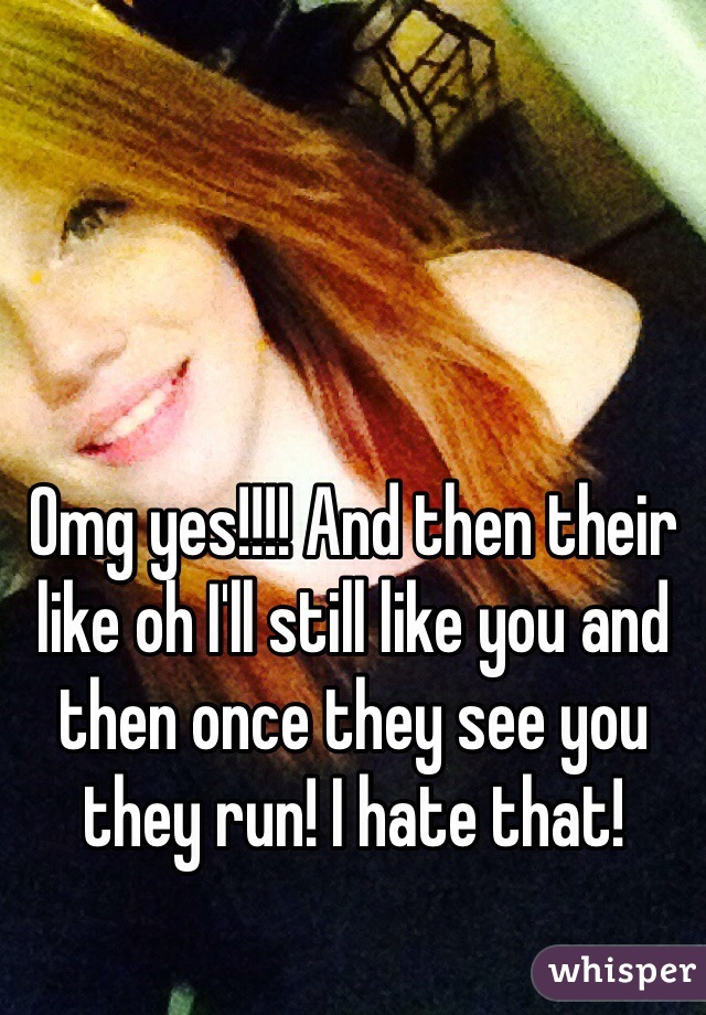Omg yes!!!! And then their like oh I'll still like you and then once they see you they run! I hate that!