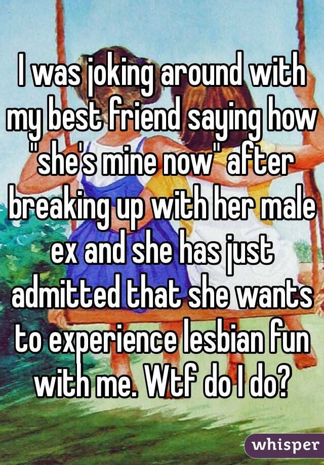 I was joking around with my best friend saying how "she's mine now" after breaking up with her male ex and she has just admitted that she wants to experience lesbian fun with me. Wtf do I do?