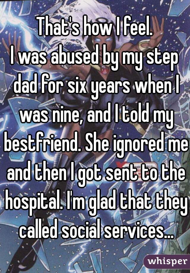That's how I feel.
I was abused by my step dad for six years when I was nine, and I told my bestfriend. She ignored me and then I got sent to the hospital. I'm glad that they called social services...