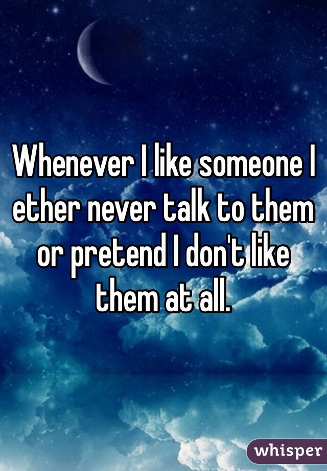 Whenever I like someone I ether never talk to them or pretend I don't like them at all.
