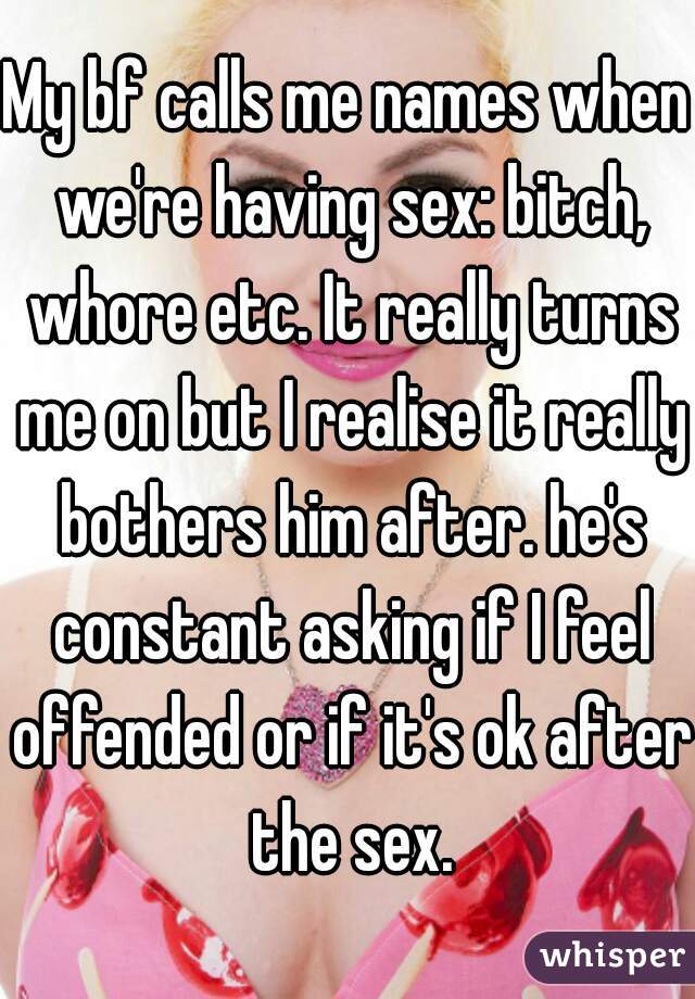 My bf calls me names when we're having sex: bitch, whore etc. It really turns me on but I realise it really bothers him after. he's constant asking if I feel offended or if it's ok after the sex.