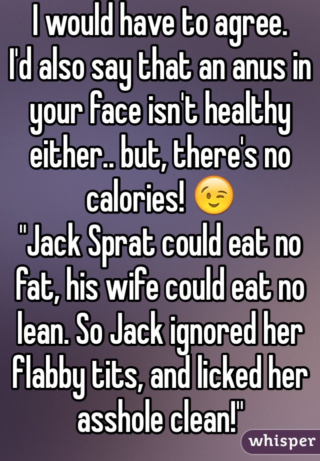 I would have to agree. 
I'd also say that an anus in your face isn't healthy either.. but, there's no calories! 😉
"Jack Sprat could eat no fat, his wife could eat no lean. So Jack ignored her flabby tits, and licked her asshole clean!"