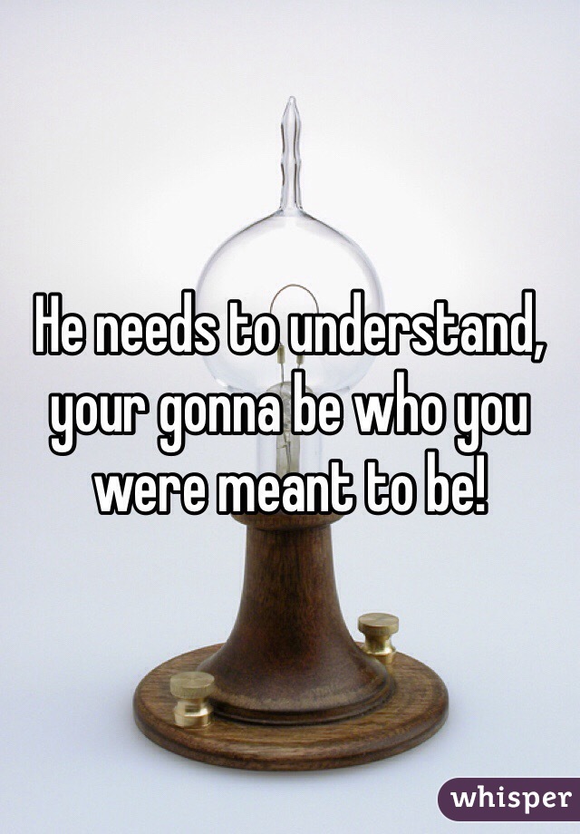 He needs to understand, your gonna be who you were meant to be!