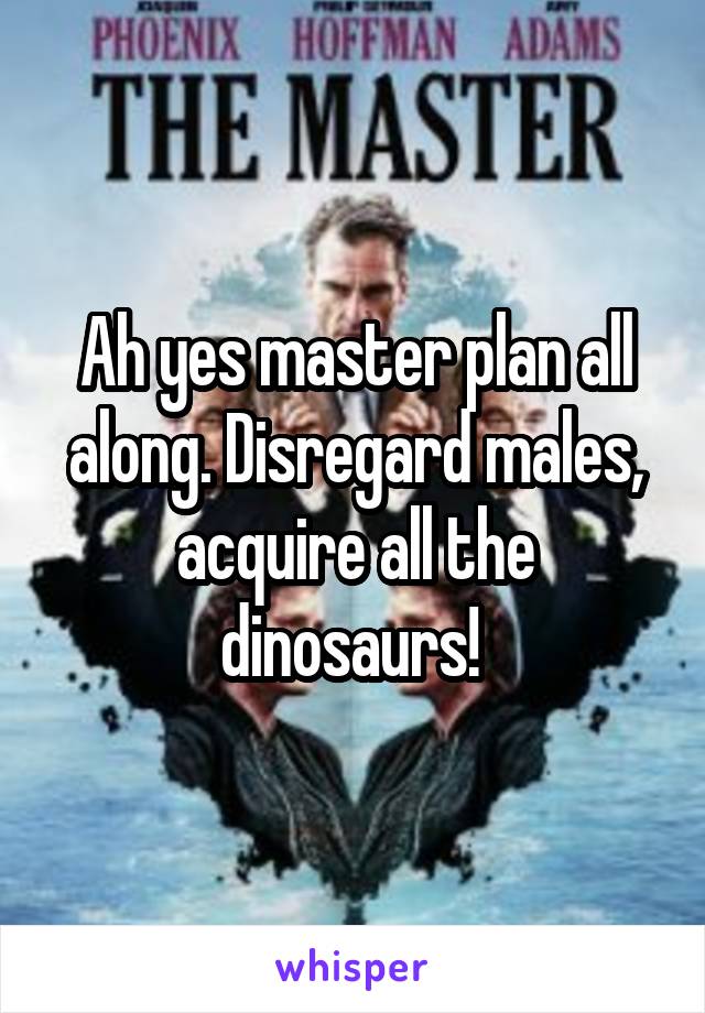 Ah yes master plan all along. Disregard males, acquire all the dinosaurs! 