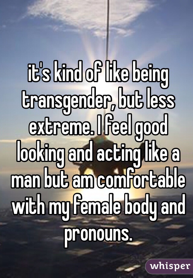 it's kind of like being transgender, but less extreme. I feel good looking and acting like a man but am comfortable with my female body and pronouns.