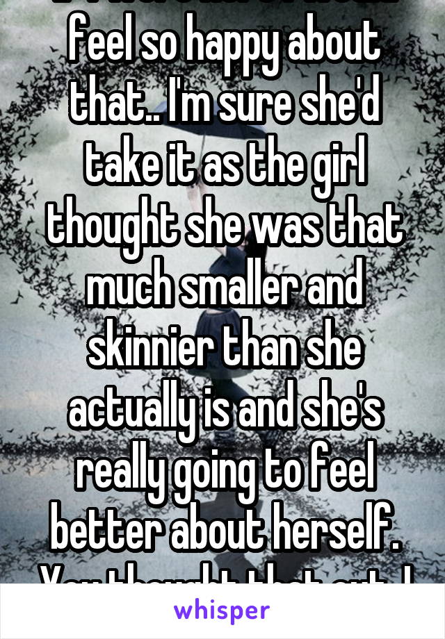 If I were here I would feel so happy about that.. I'm sure she'd take it as the girl thought she was that much smaller and skinnier than she actually is and she's really going to feel better about herself. You thought that out, I can tell!