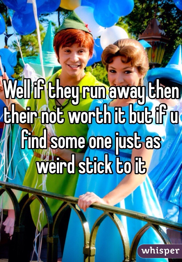 Well if they run away then their not worth it but if u find some one just as weird stick to it