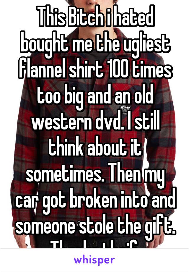 This Bitch i hated bought me the ugliest flannel shirt 100 times too big and an old western dvd. I still think about it sometimes. Then my car got broken into and someone stole the gift. Thanks theif.