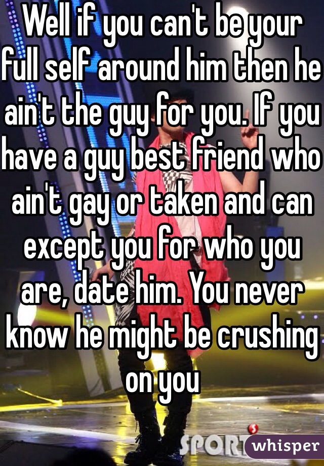 Well if you can't be your full self around him then he ain't the guy for you. If you have a guy best friend who ain't gay or taken and can except you for who you are, date him. You never know he might be crushing on you 