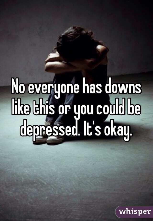 No everyone has downs like this or you could be depressed. It's okay.