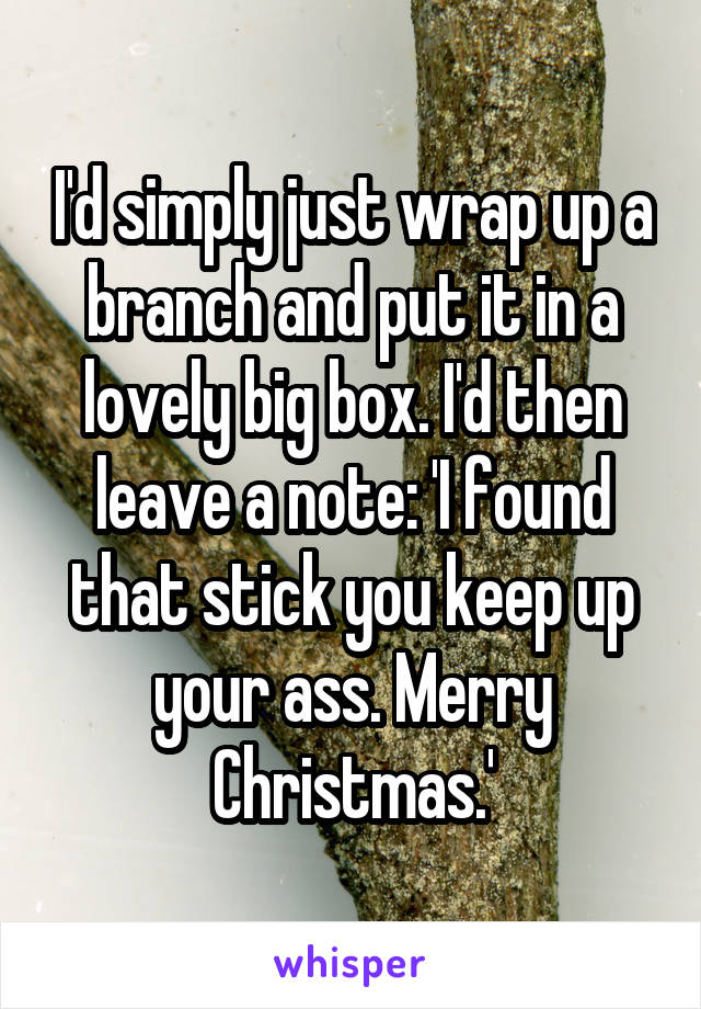 I'd simply just wrap up a branch and put it in a lovely big box. I'd then leave a note: 'I found that stick you keep up your ass. Merry Christmas.'