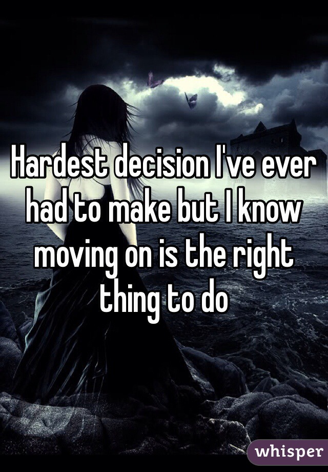 Hardest decision I've ever had to make but I know moving on is the right thing to do