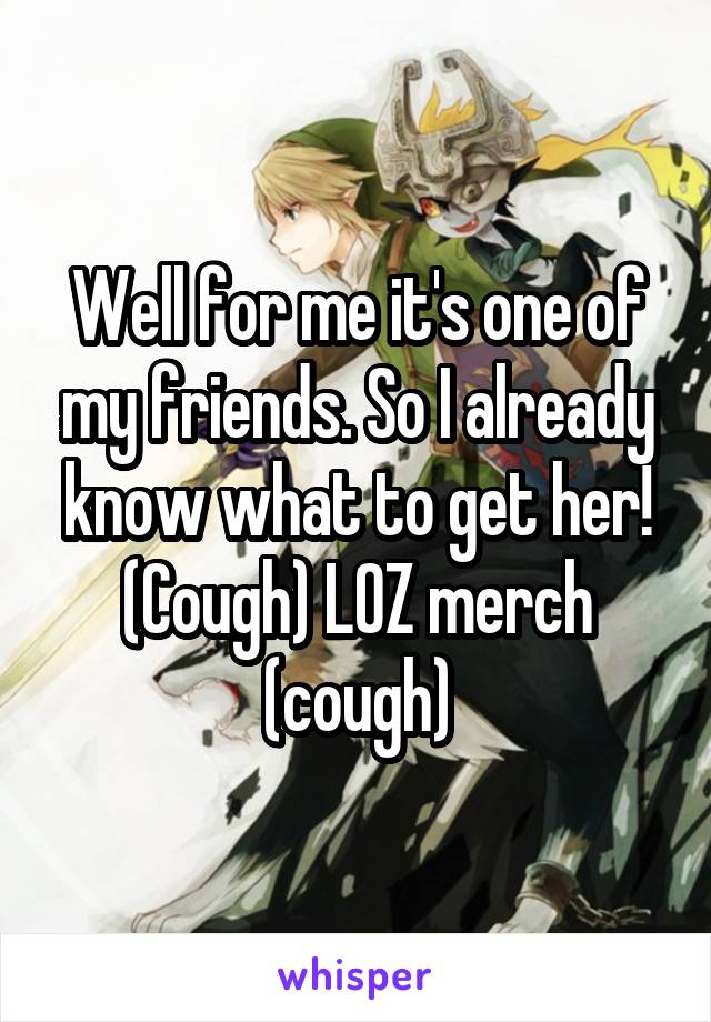 Well for me it's one of my friends. So I already know what to get her! (Cough) LOZ merch (cough)