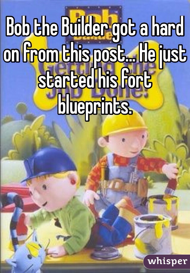 Bob the Builder got a hard on from this post... He just started his fort blueprints.
