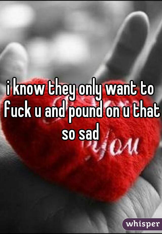 i know they only want to fuck u and pound on u that so sad 