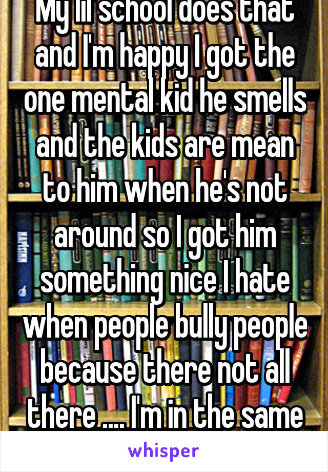 My lil school does that and I'm happy I got the one mental kid he smells and the kids are mean to him when he's not around so I got him something nice I hate when people bully people because there not all there .... I'm in the same boat as him 