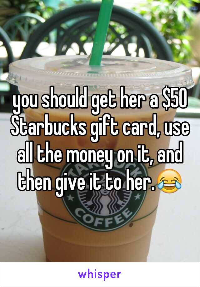 you should get her a $50 Starbucks gift card, use all the money on it, and then give it to her.😂