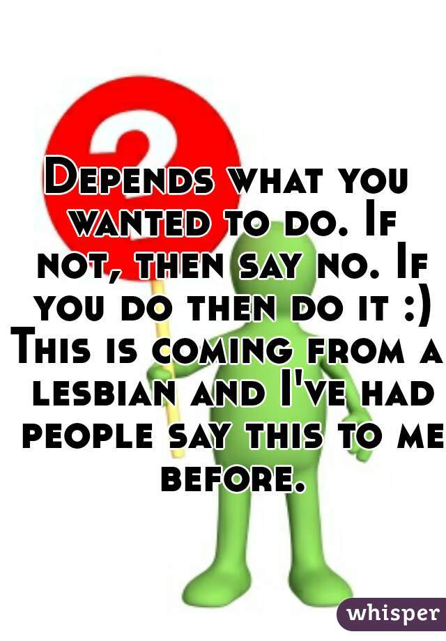 Depends what you wanted to do. If not, then say no. If you do then do it :)
This is coming from a lesbian and I've had people say this to me before.