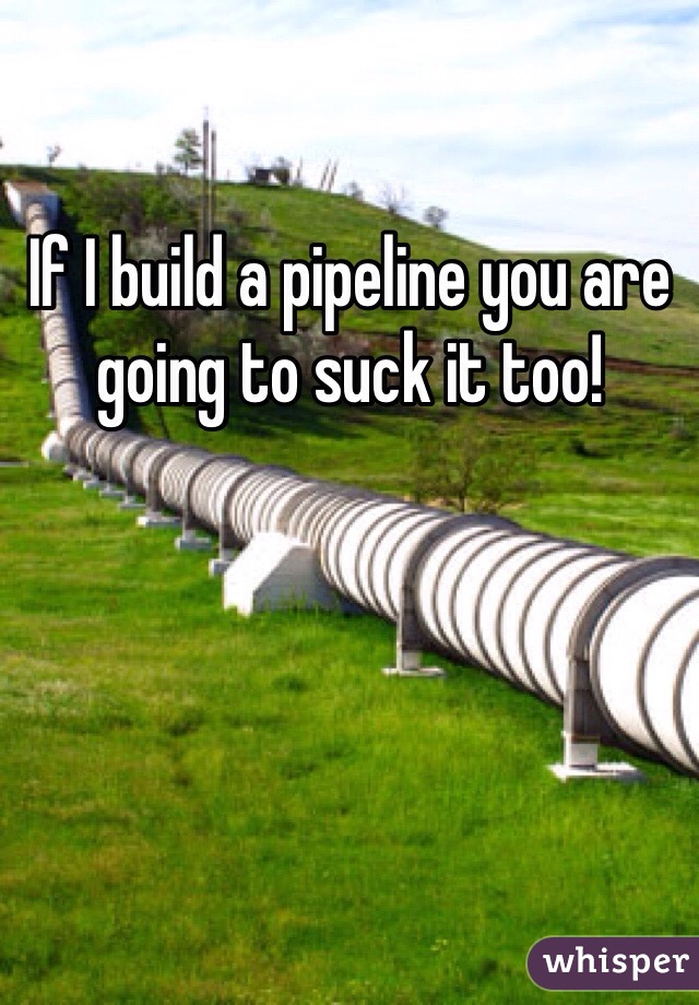 If I build a pipeline you are going to suck it too!