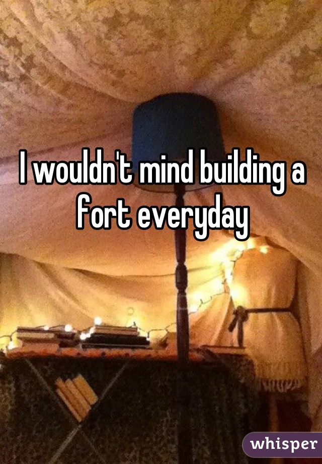 I wouldn't mind building a fort everyday