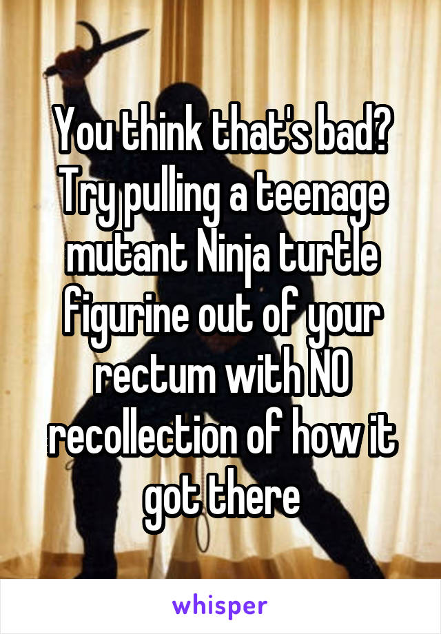 You think that's bad? Try pulling a teenage mutant Ninja turtle figurine out of your rectum with NO recollection of how it got there