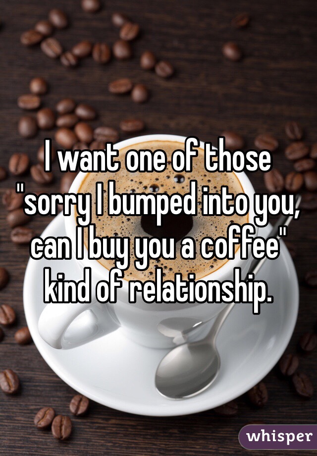 I want one of those "sorry I bumped into you, can I buy you a coffee" kind of relationship. 
