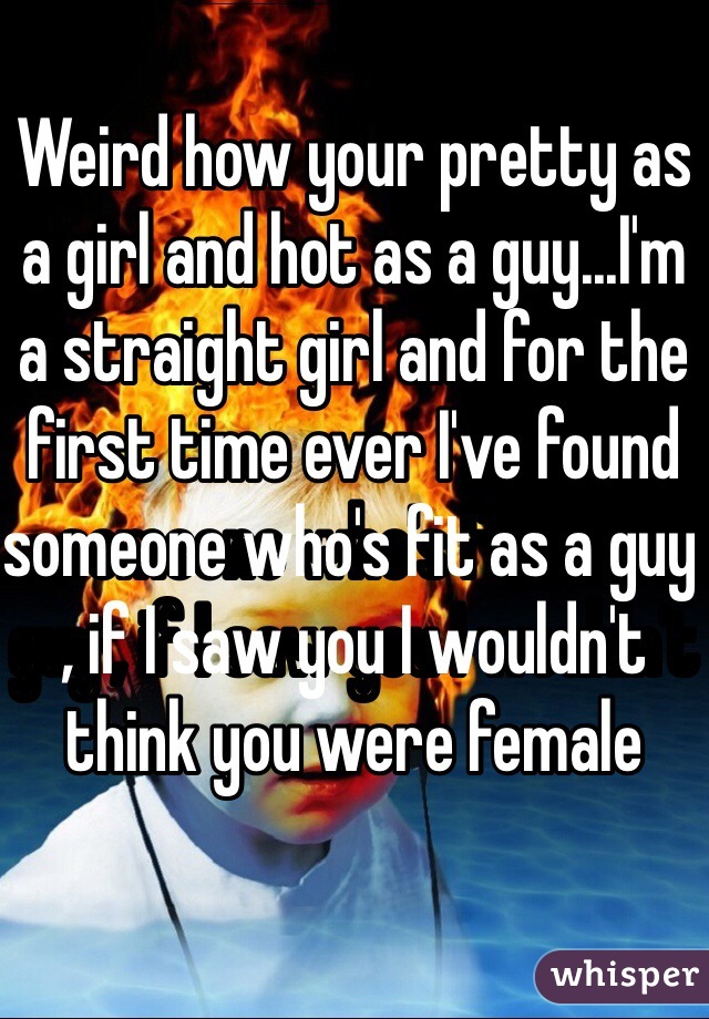 Weird how your pretty as a girl and hot as a guy...I'm a straight girl and for the first time ever I've found someone who's fit as a guy , if I saw you I wouldn't think you were female