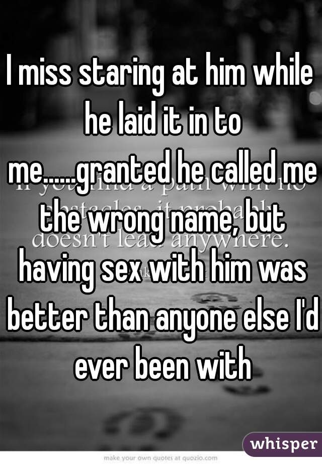 I miss staring at him while he laid it in to me......granted he called me the wrong name, but having sex with him was better than anyone else I'd ever been with