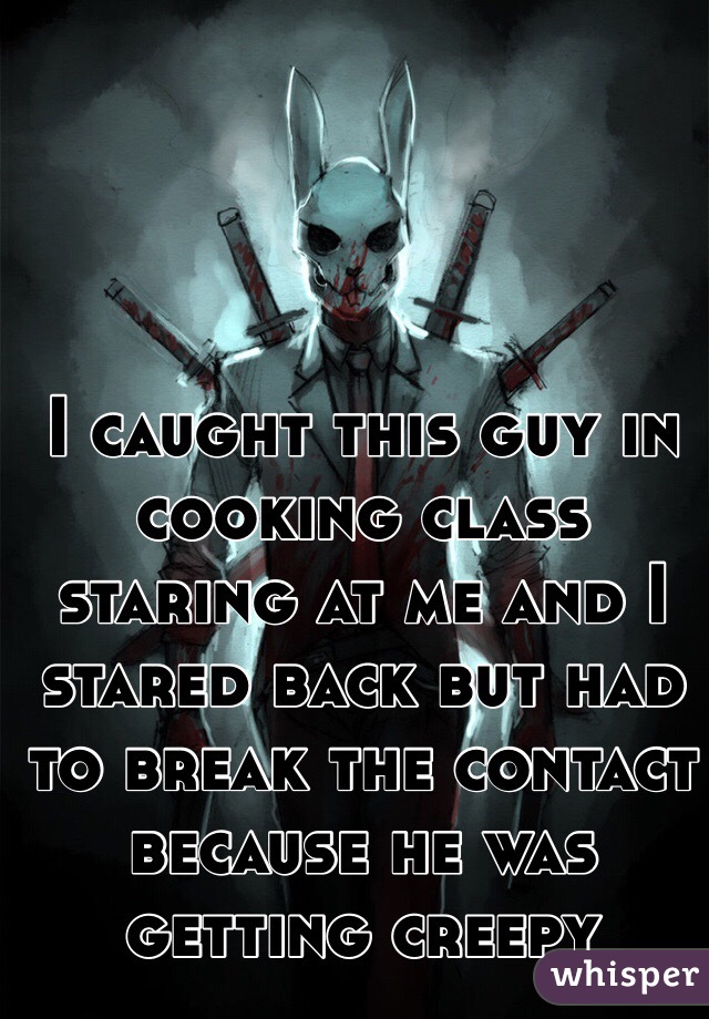 I caught this guy in cooking class staring at me and I stared back but had to break the contact because he was getting creepy 