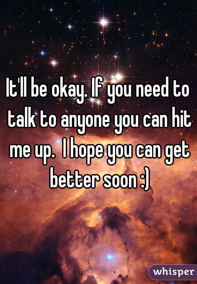 It'll be okay. If you need to talk to anyone you can hit me up.  I hope you can get better soon :)