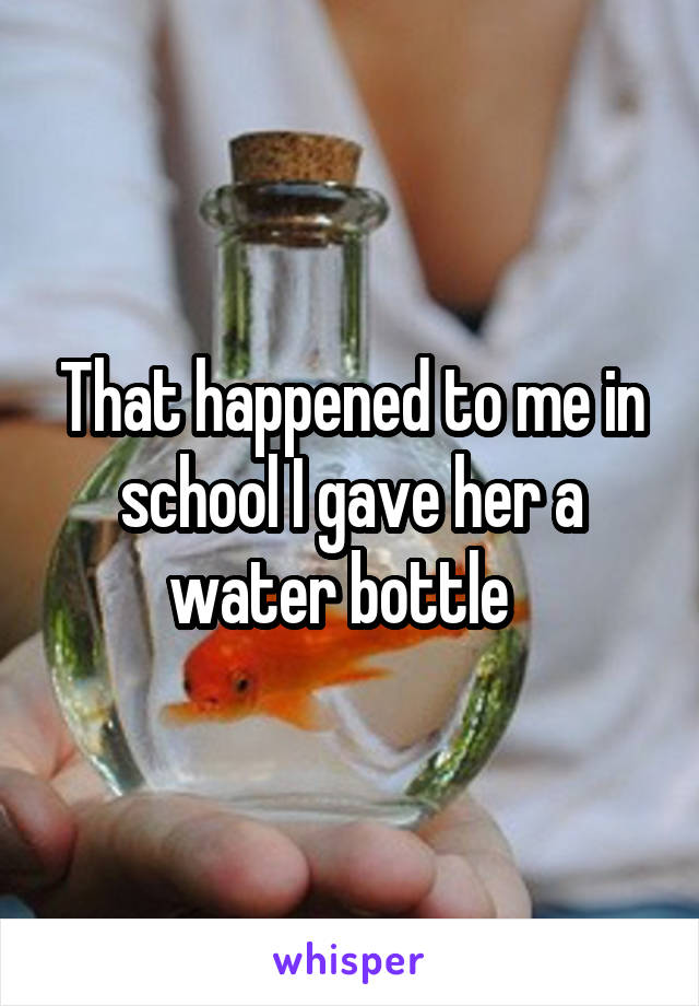 That happened to me in school I gave her a water bottle  