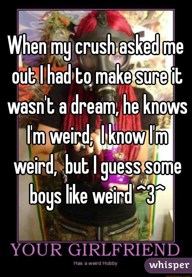 When my crush asked me out I had to make sure it wasn't a dream, he knows I'm weird,  I know I'm weird,  but I guess some boys like weird ^3^