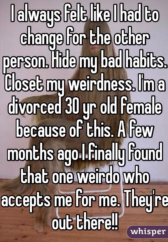 I always felt like I had to change for the other person. Hide my bad habits. Closet my weirdness. I'm a divorced 30 yr old female because of this. A few months ago I finally found that one weirdo who accepts me for me. They're out there!! 