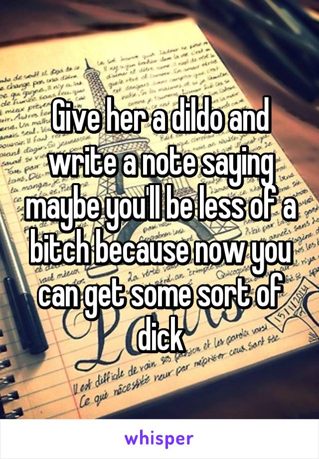 Give her a dildo and write a note saying maybe you'll be less of a bitch because now you can get some sort of dick