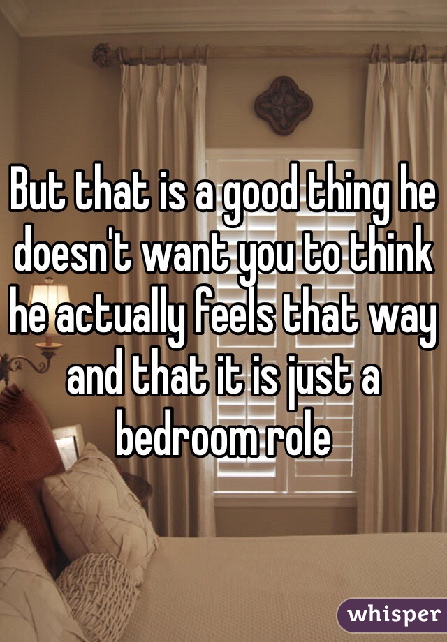 But that is a good thing he doesn't want you to think he actually feels that way and that it is just a bedroom role