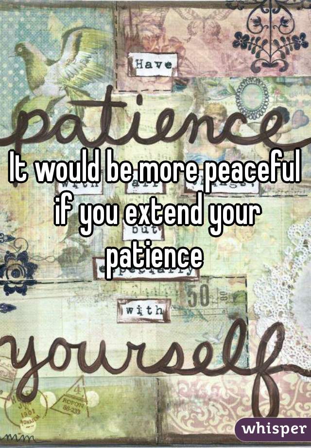 It would be more peaceful if you extend your patience 