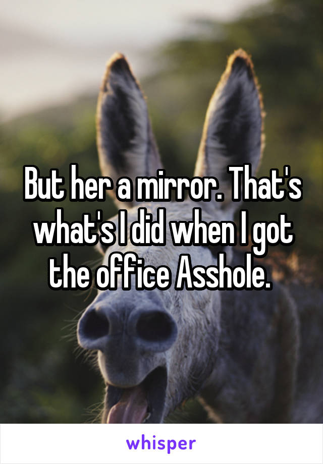 But her a mirror. That's what's I did when I got the office Asshole. 