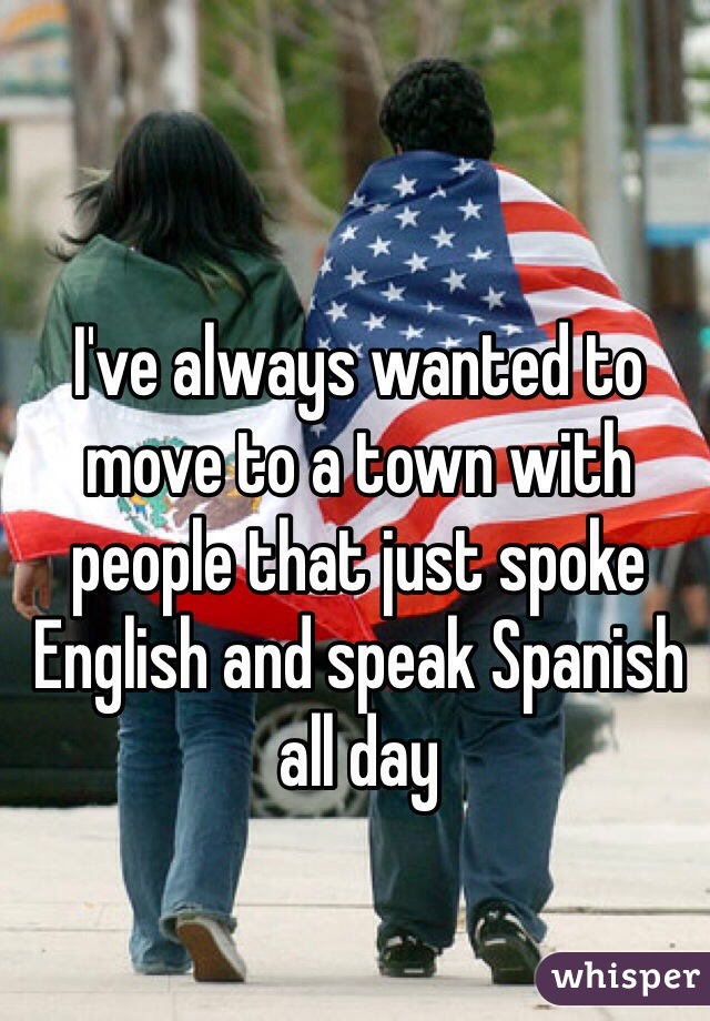 I've always wanted to move to a town with people that just spoke English and speak Spanish all day 