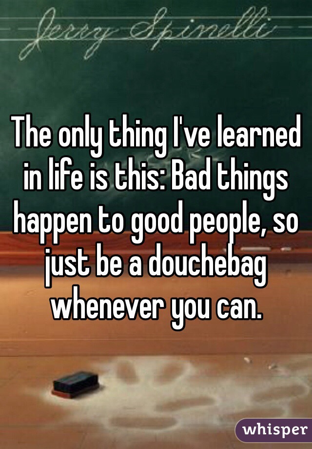 The only thing I've learned in life is this: Bad things happen to good people, so just be a douchebag whenever you can.