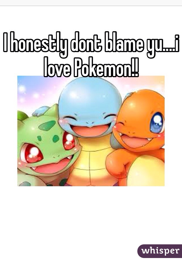 I honestly dont blame yu....i love Pokemon!! 