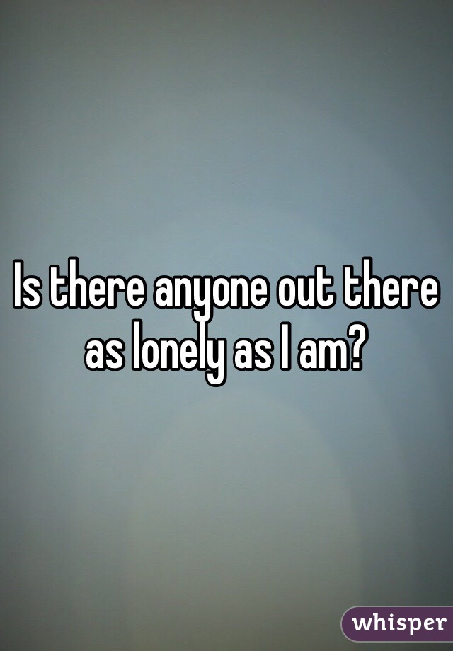 Is there anyone out there as lonely as I am?