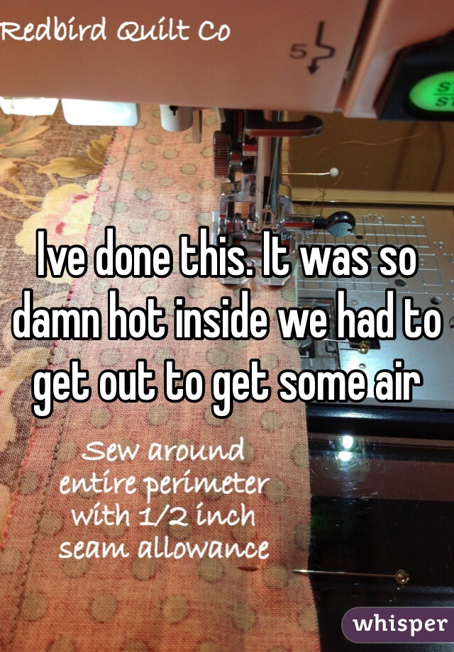 Ive done this. It was so damn hot inside we had to get out to get some air 