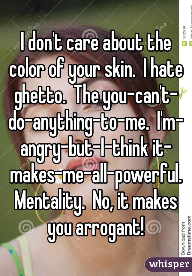 I don't care about the color of your skin.  I hate ghetto.  The you-can't-do-anything-to-me.  I'm-angry-but-I-think it-makes-me-all-powerful. Mentality.  No, it makes you arrogant!  