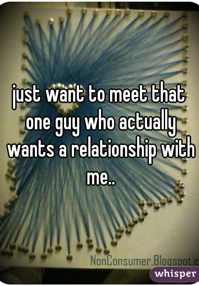just want to meet that one guy who actually wants a relationship with me..