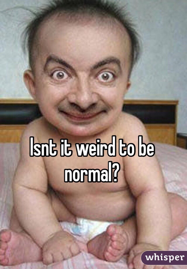 Isnt it weird to be normal?  